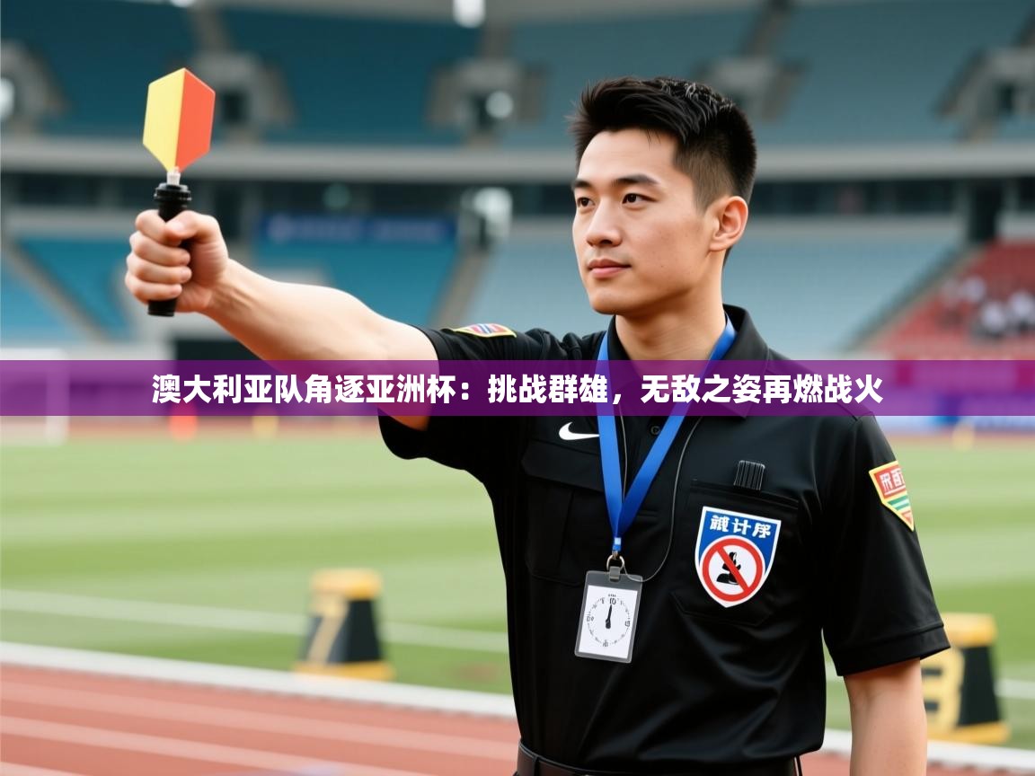 澳大利亚队角逐亚洲杯：挑战群雄，无敌之姿再燃战火