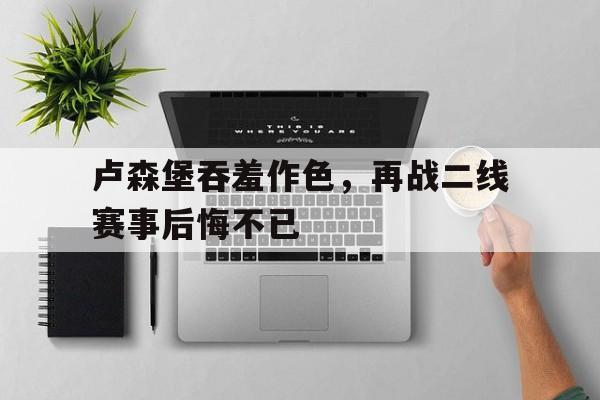 开云体育平台-包含卢森堡吞羞作色，再战二线赛事后悔不已的词条