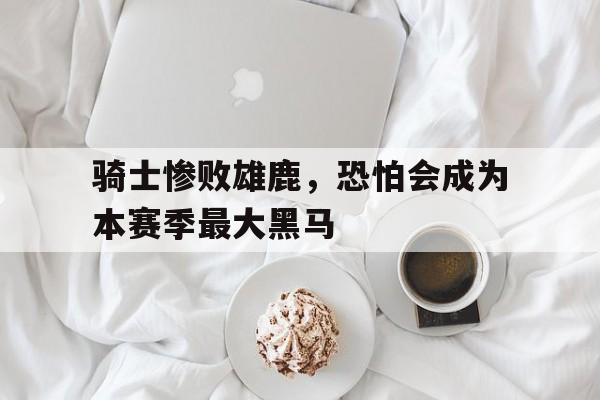 开云体育网页版登录入口-骑士惨败雄鹿，恐怕会成为本赛季最大黑马